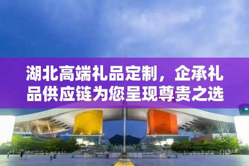 湖北高端礼品定制，企承礼品供应链为您呈现尊贵之选